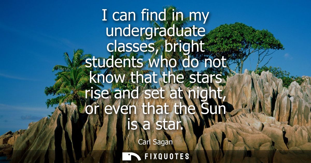 I can find in my undergraduate classes, bright students who do not know that the stars rise and set at night, or even th