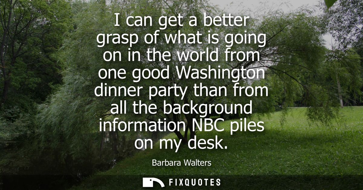 I can get a better grasp of what is going on in the world from one good Washington dinner party than from all the backgr