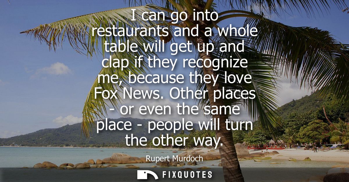 I can go into restaurants and a whole table will get up and clap if they recognize me, because they love Fox News.
