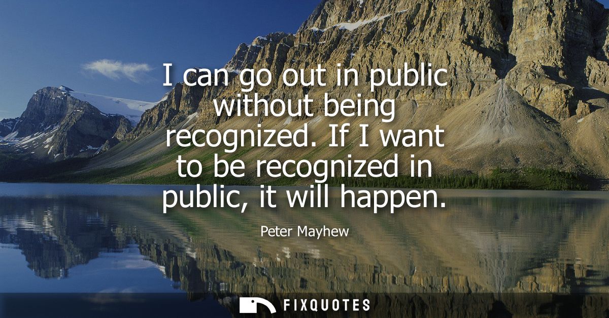 I can go out in public without being recognized. If I want to be recognized in public, it will happen