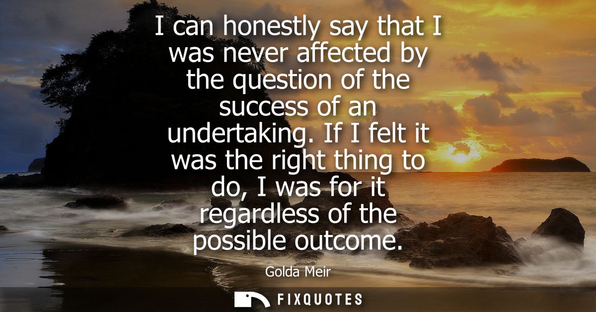 I can honestly say that I was never affected by the question of the success of an undertaking. If I felt it was the righ