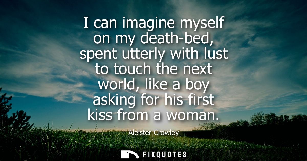 I can imagine myself on my death-bed, spent utterly with lust to touch the next world, like a boy asking for his first k