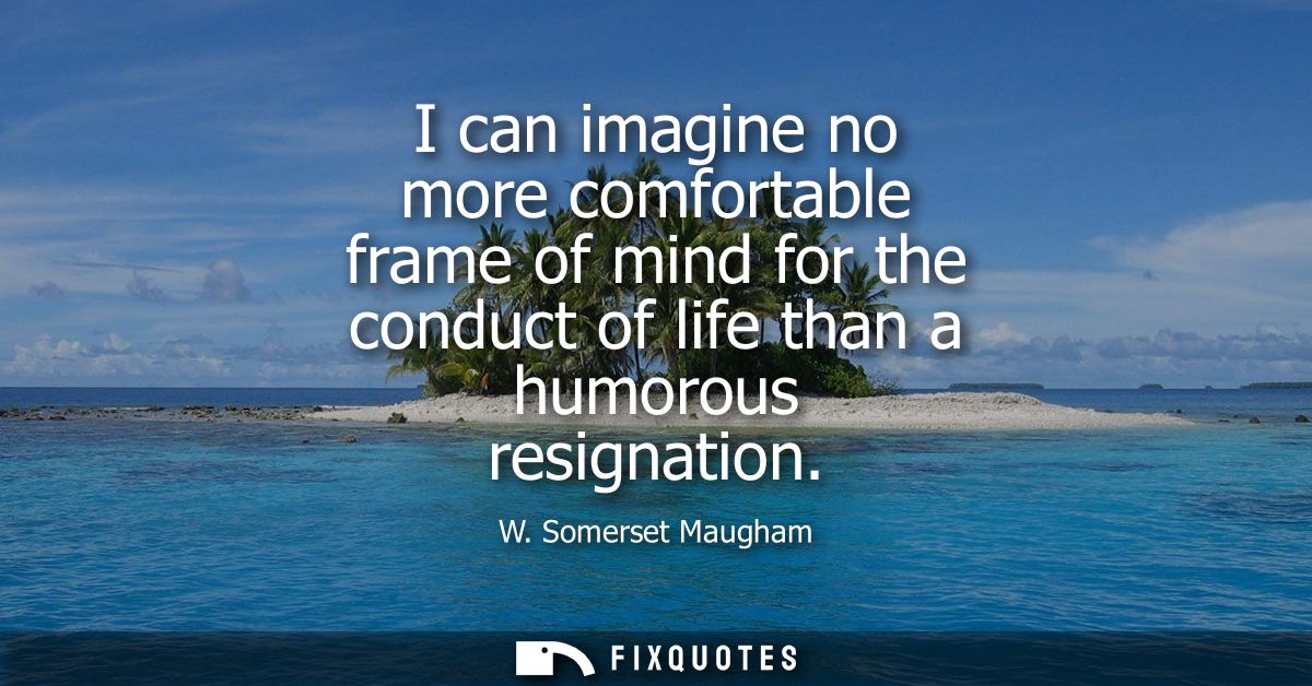 I can imagine no more comfortable frame of mind for the conduct of life than a humorous resignation