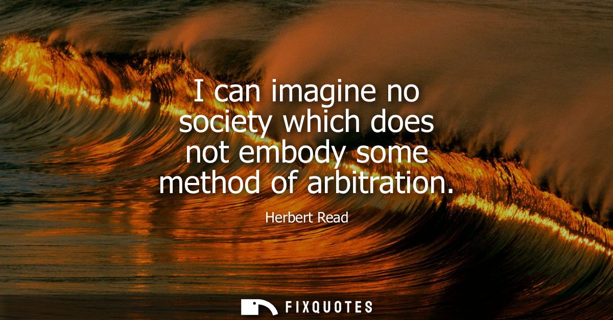 I can imagine no society which does not embody some method of arbitration