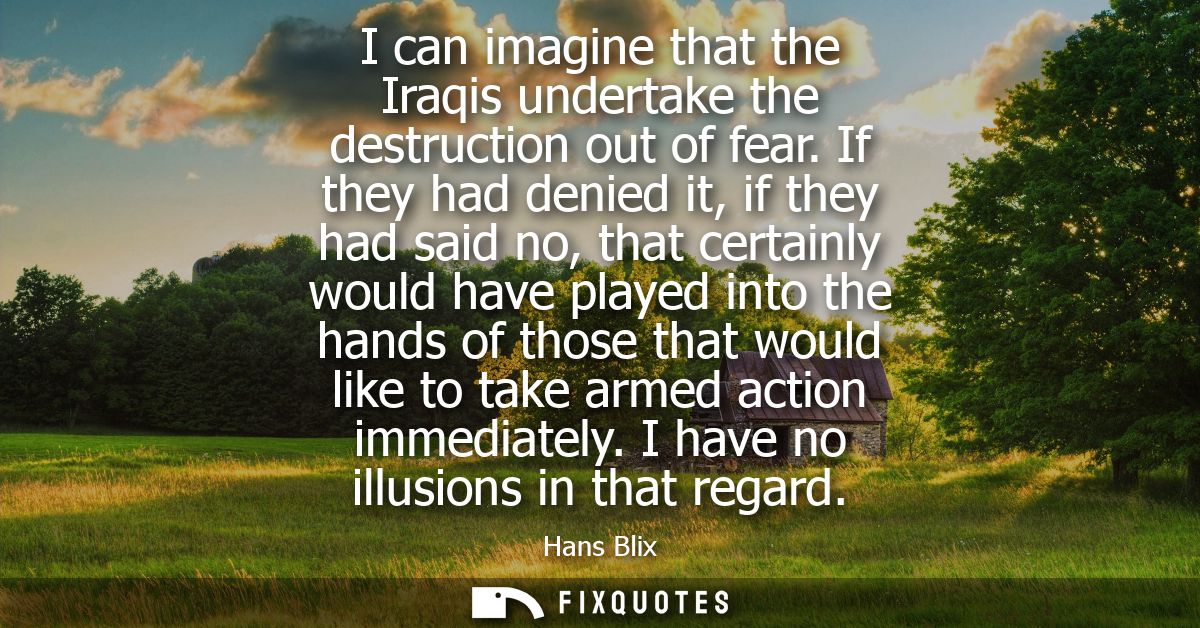 I can imagine that the Iraqis undertake the destruction out of fear. If they had denied it, if they had said no, that ce