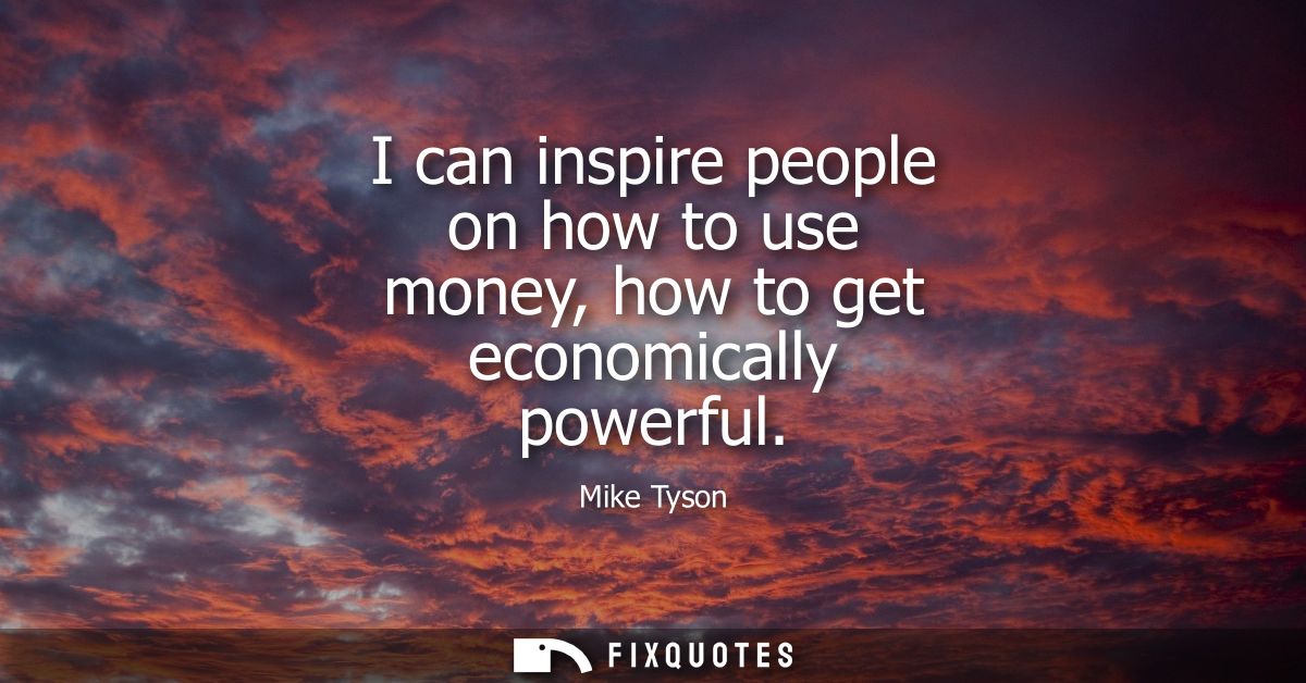 I can inspire people on how to use money, how to get economically powerful