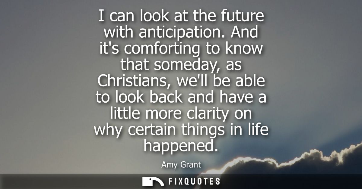 I can look at the future with anticipation. And its comforting to know that someday, as Christians, well be able to look