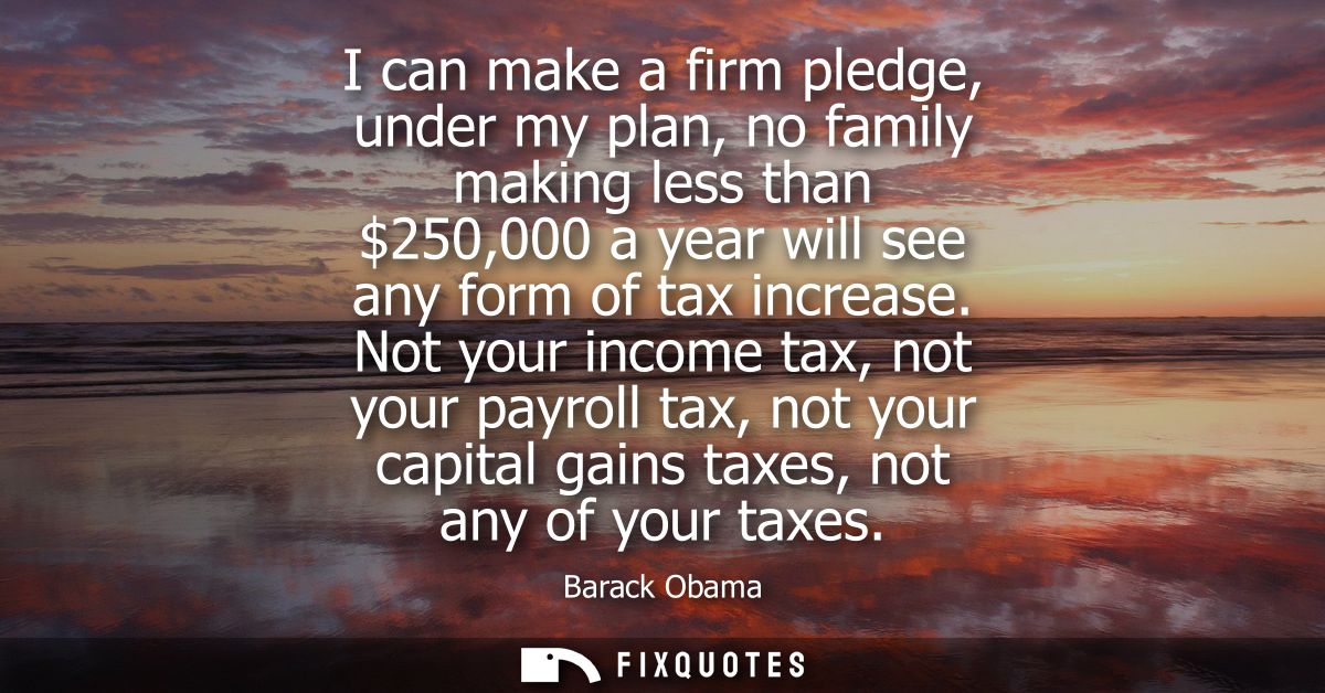 I can make a firm pledge, under my plan, no family making less than 250,000 a year will see any form of tax increase.