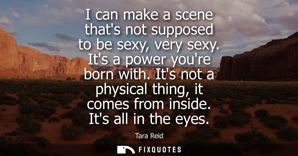 I can make a scene thats not supposed to be sexy, very sexy. Its a power youre born with. Its not a physical thing, it c