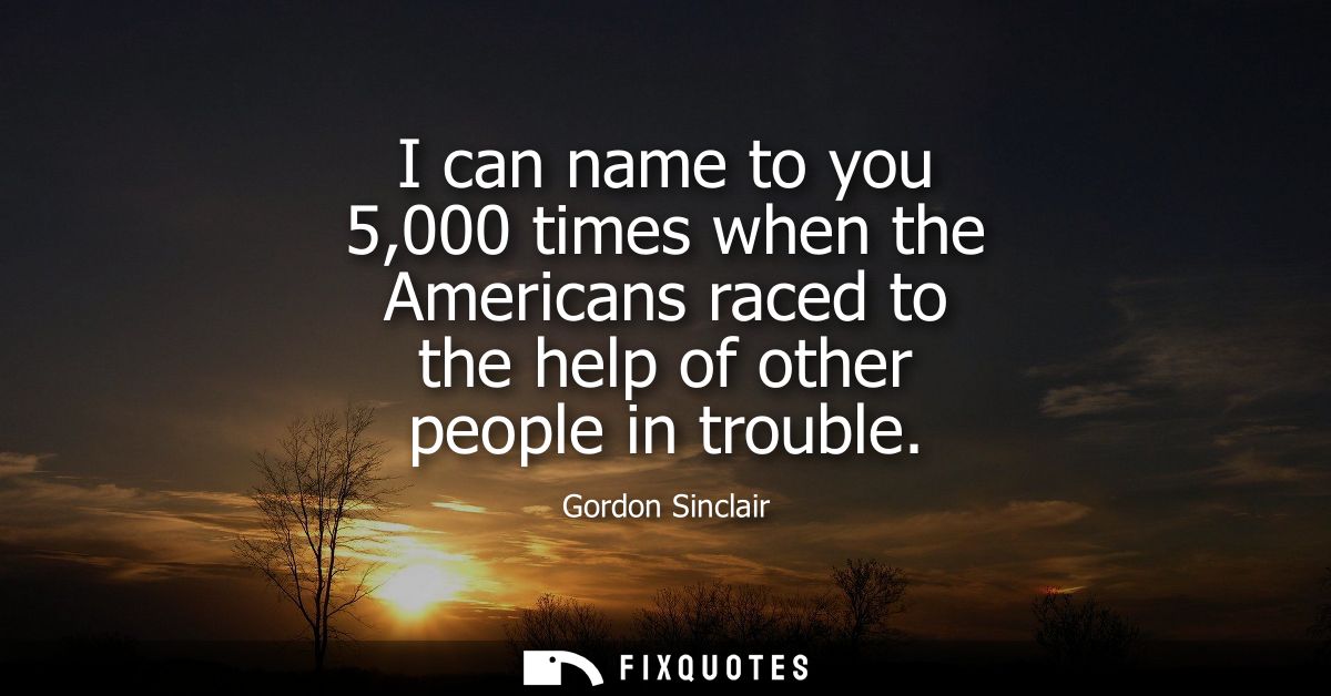 I can name to you 5,000 times when the Americans raced to the help of other people in trouble