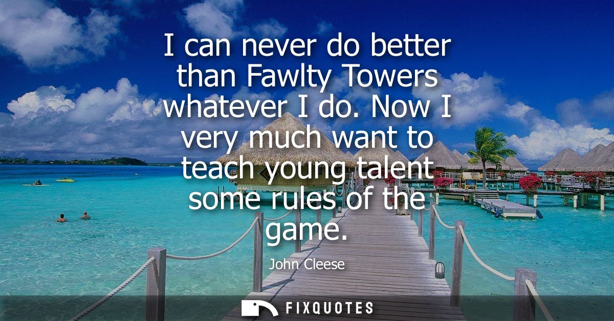 I can never do better than Fawlty Towers whatever I do. Now I very much want to teach young talent some rules of the gam