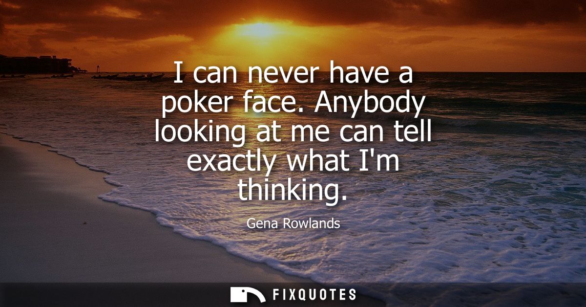 I can never have a poker face. Anybody looking at me can tell exactly what Im thinking