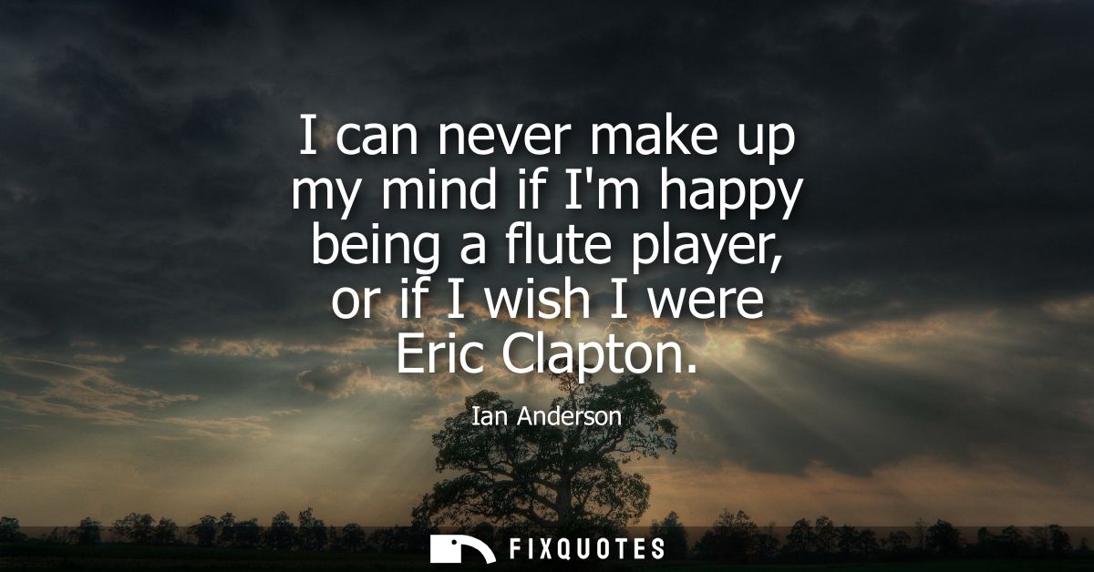 I can never make up my mind if Im happy being a flute player, or if I wish I were Eric Clapton