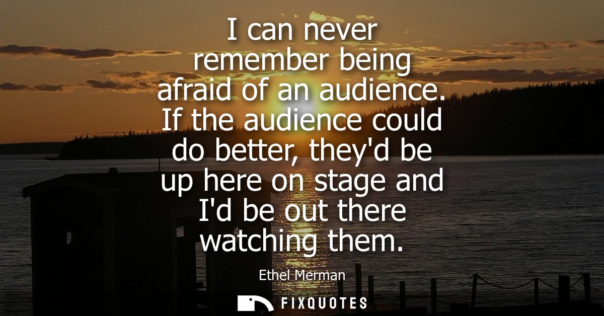 I can never remember being afraid of an audience. If the audience could do better, theyd be up here on stage and Id be o