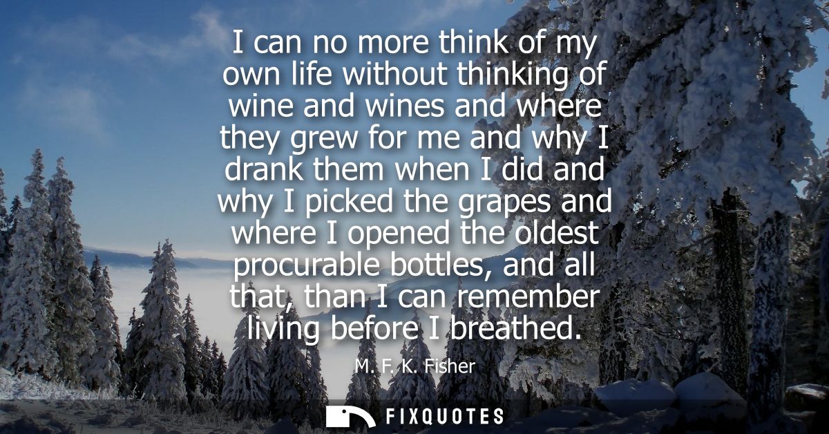I can no more think of my own life without thinking of wine and wines and where they grew for me and why I drank them wh
