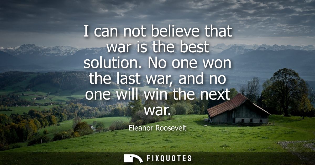 I can not believe that war is the best solution. No one won the last war, and no one will win the next war