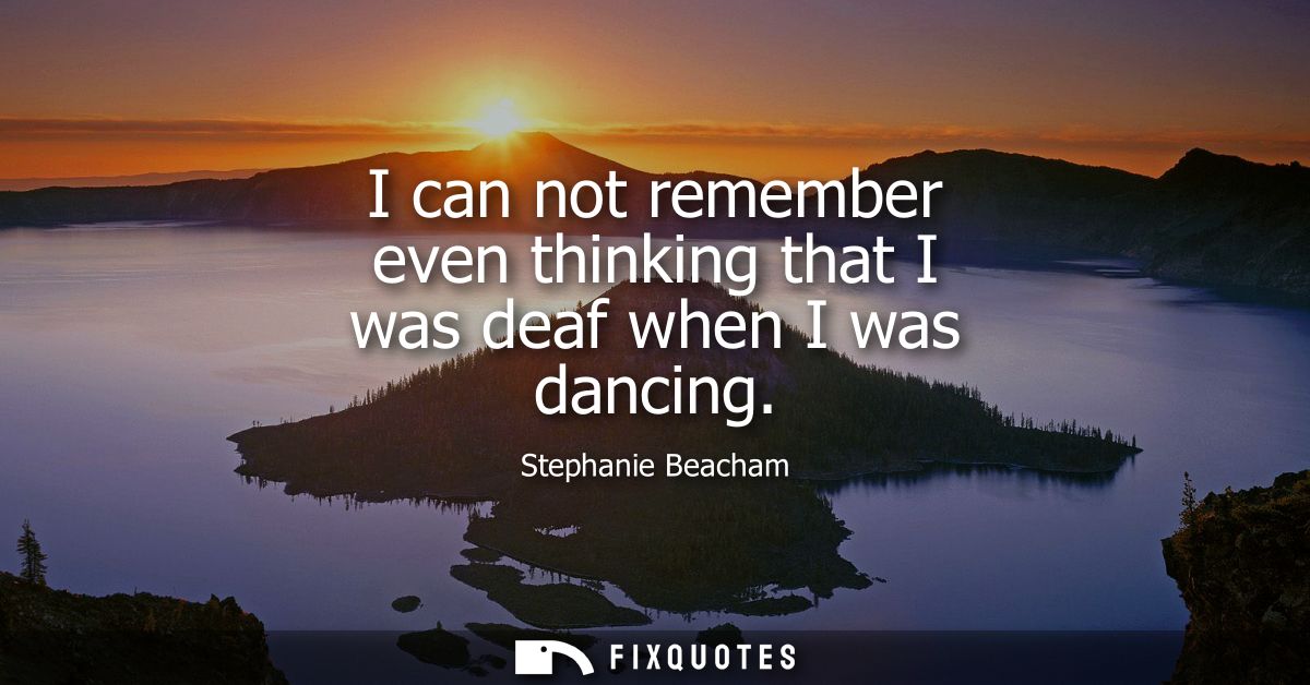 I can not remember even thinking that I was deaf when I was dancing
