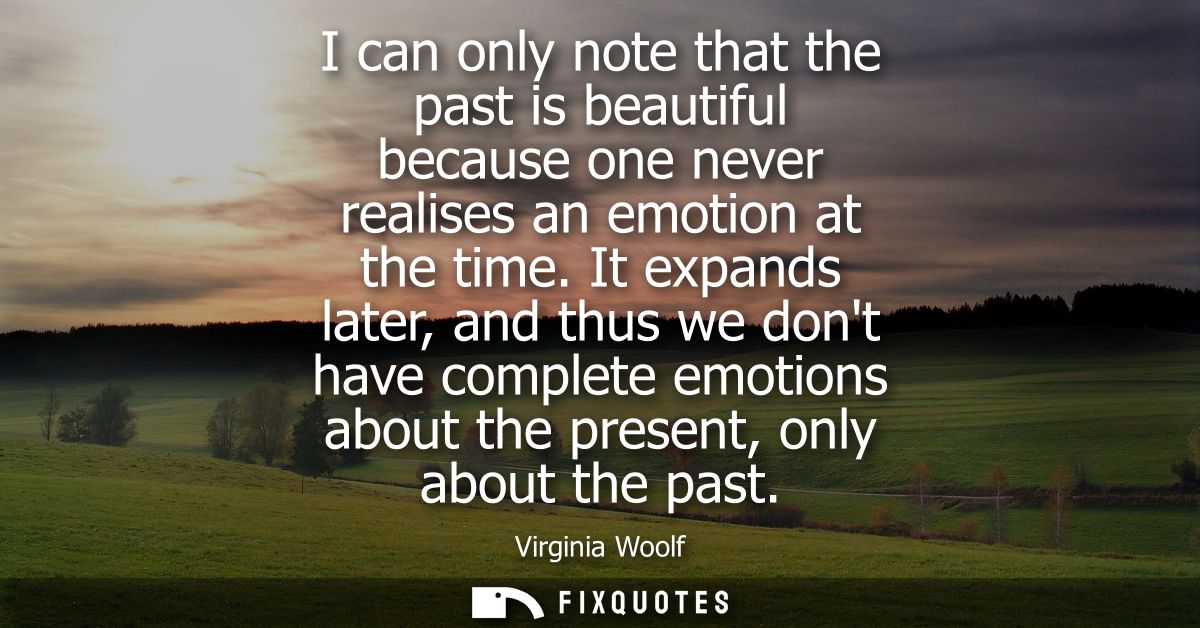 I can only note that the past is beautiful because one never realises an emotion at the time. It expands later, and thus