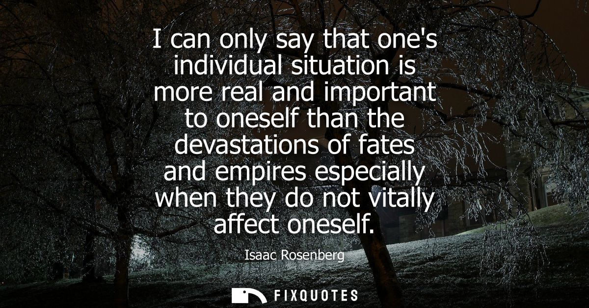 I can only say that ones individual situation is more real and important to oneself than the devastations of fates and e
