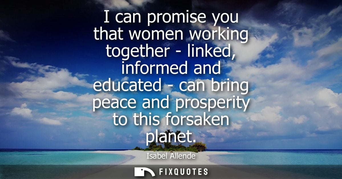 I can promise you that women working together - linked, informed and educated - can bring peace and prosperity to this f