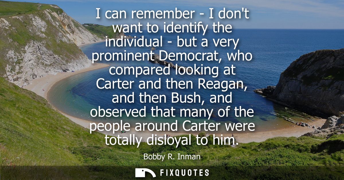 I can remember - I dont want to identify the individual - but a very prominent Democrat, who compared looking at Carter 