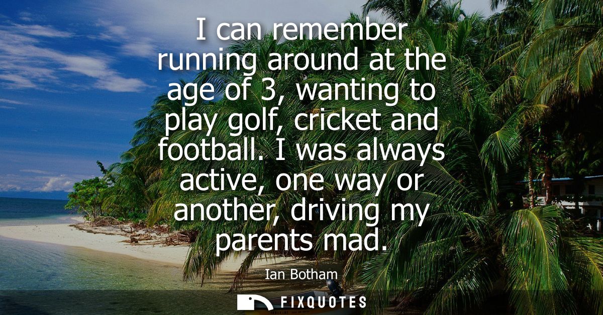 I can remember running around at the age of 3, wanting to play golf, cricket and football. I was always active, one way 