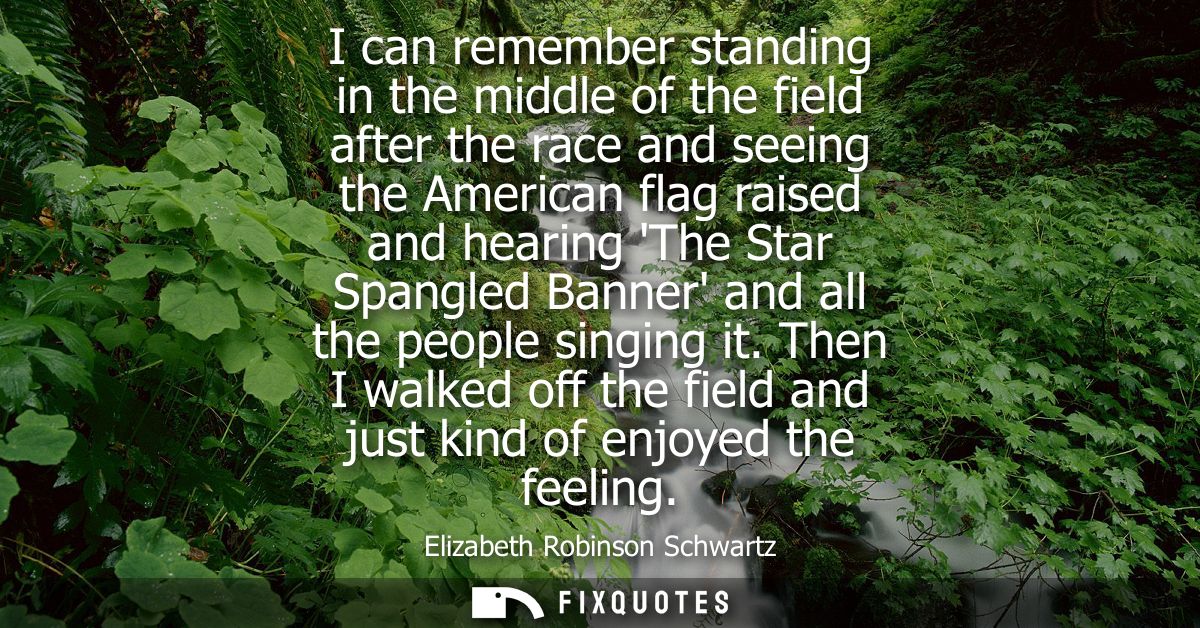 I can remember standing in the middle of the field after the race and seeing the American flag raised and hearing The St