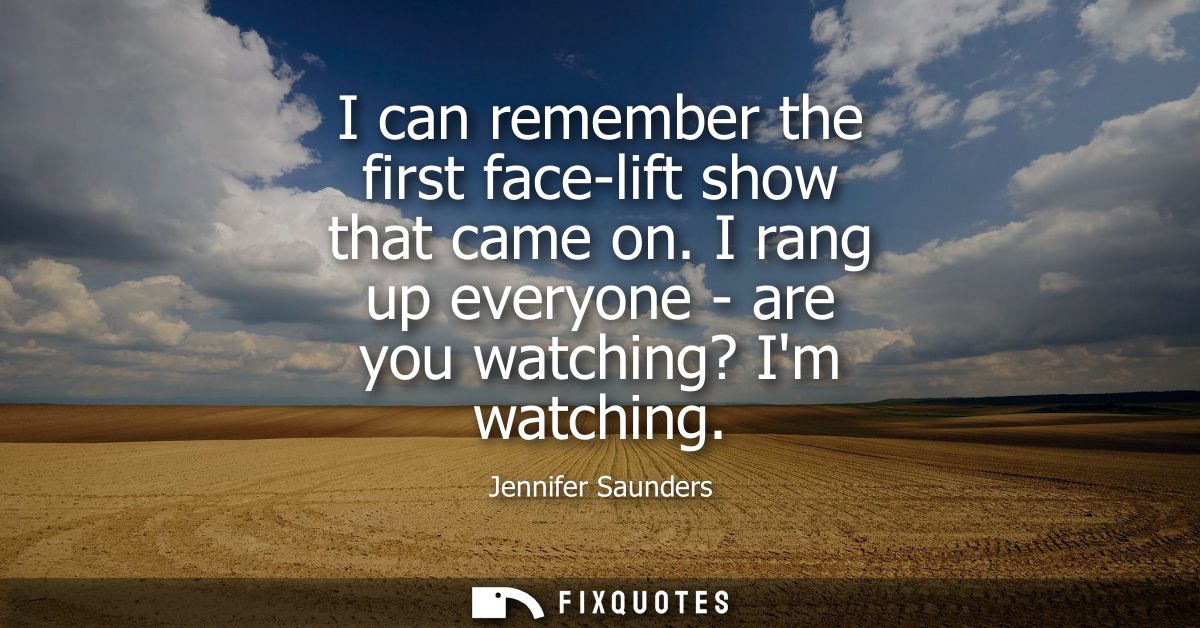 I can remember the first face-lift show that came on. I rang up everyone - are you watching? Im watching