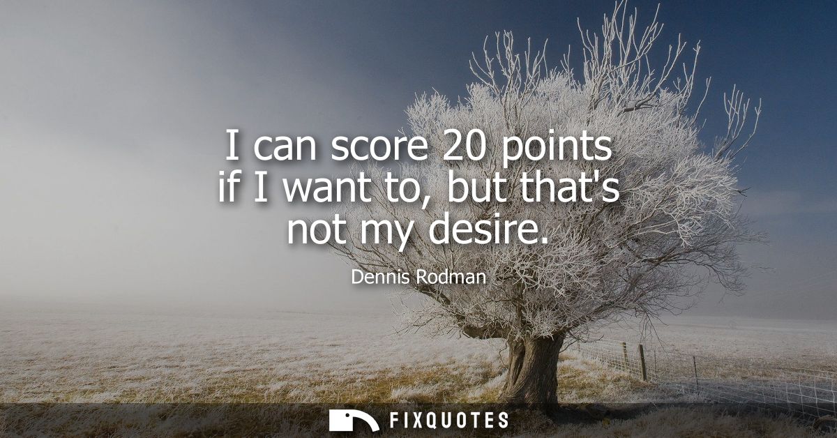 I can score 20 points if I want to, but thats not my desire