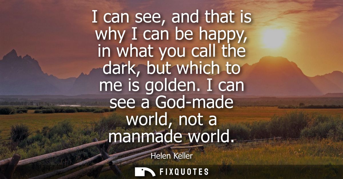 I can see, and that is why I can be happy, in what you call the dark, but which to me is golden. I can see a God-made wo