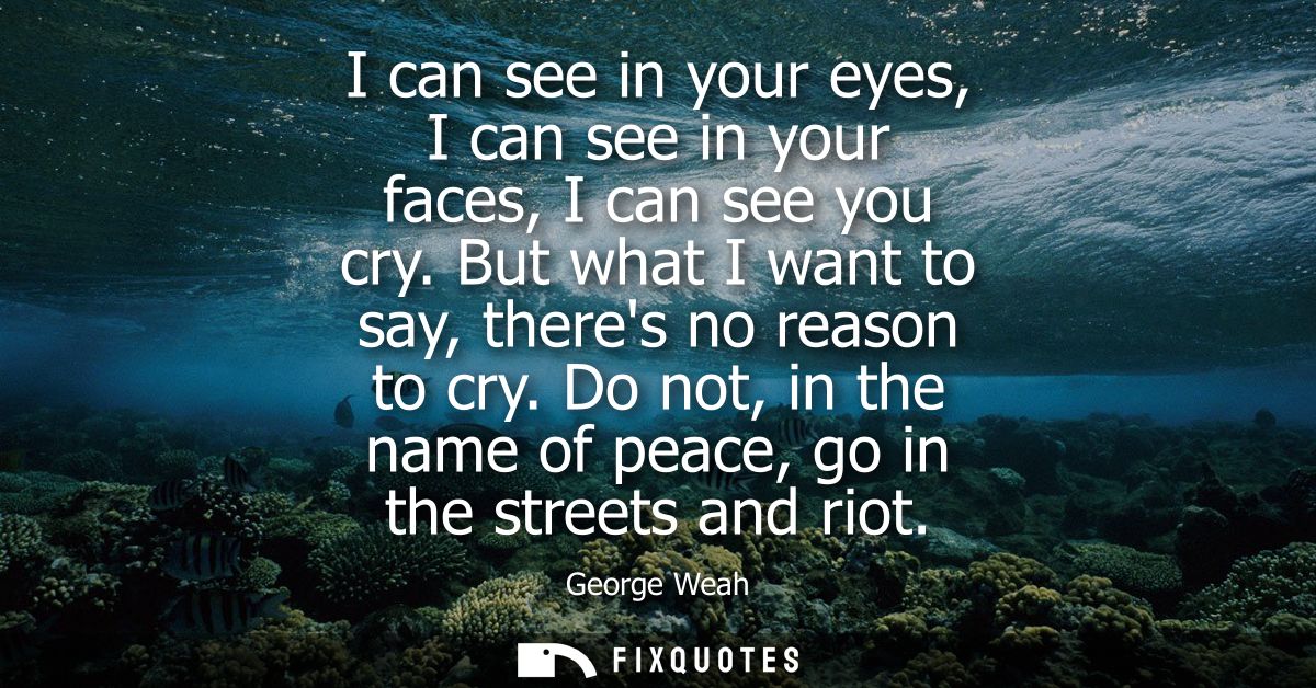 I can see in your eyes, I can see in your faces, I can see you cry. But what I want to say, theres no reason to cry.