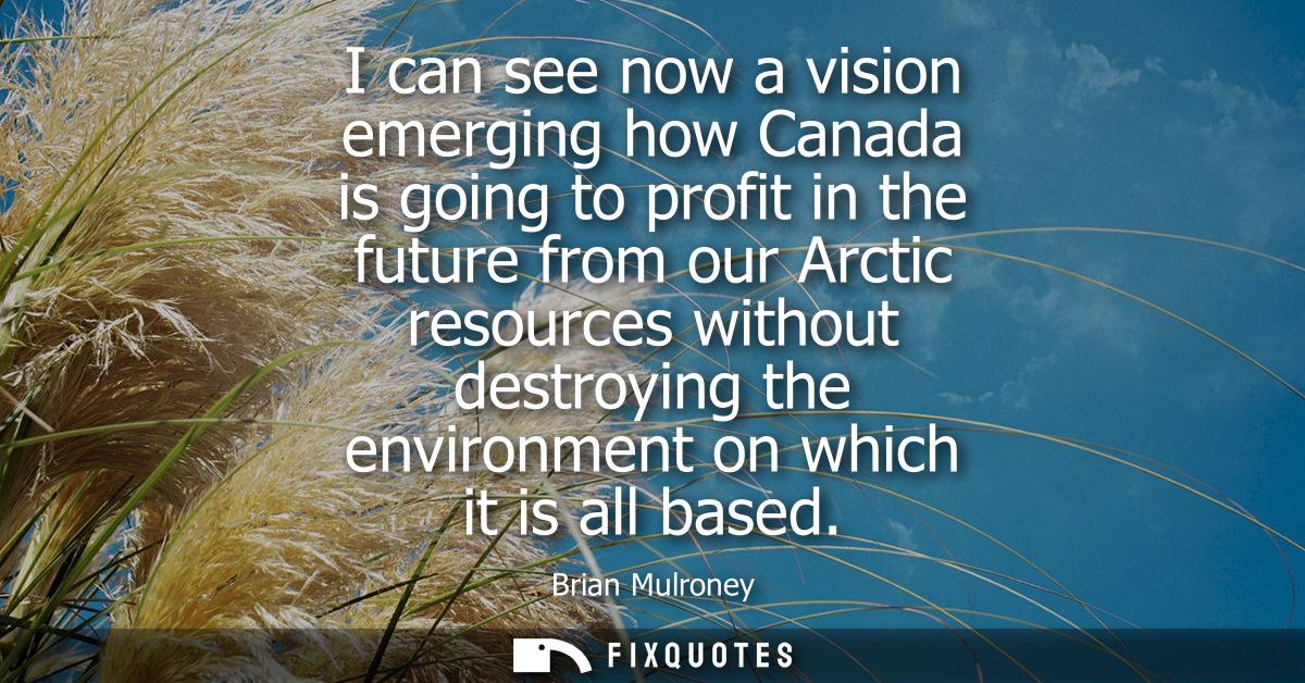 I can see now a vision emerging how Canada is going to profit in the future from our Arctic resources without destroying