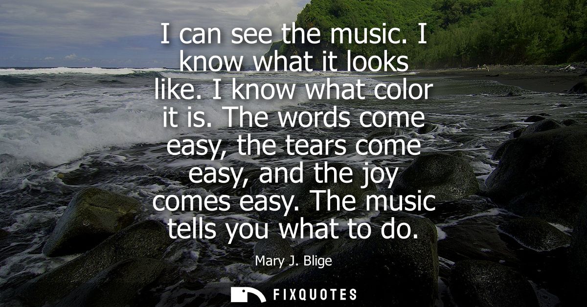 I can see the music. I know what it looks like. I know what color it is. The words come easy, the tears come easy, and t