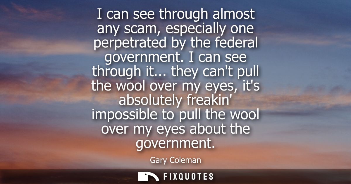 I can see through almost any scam, especially one perpetrated by the federal government. I can see through it...