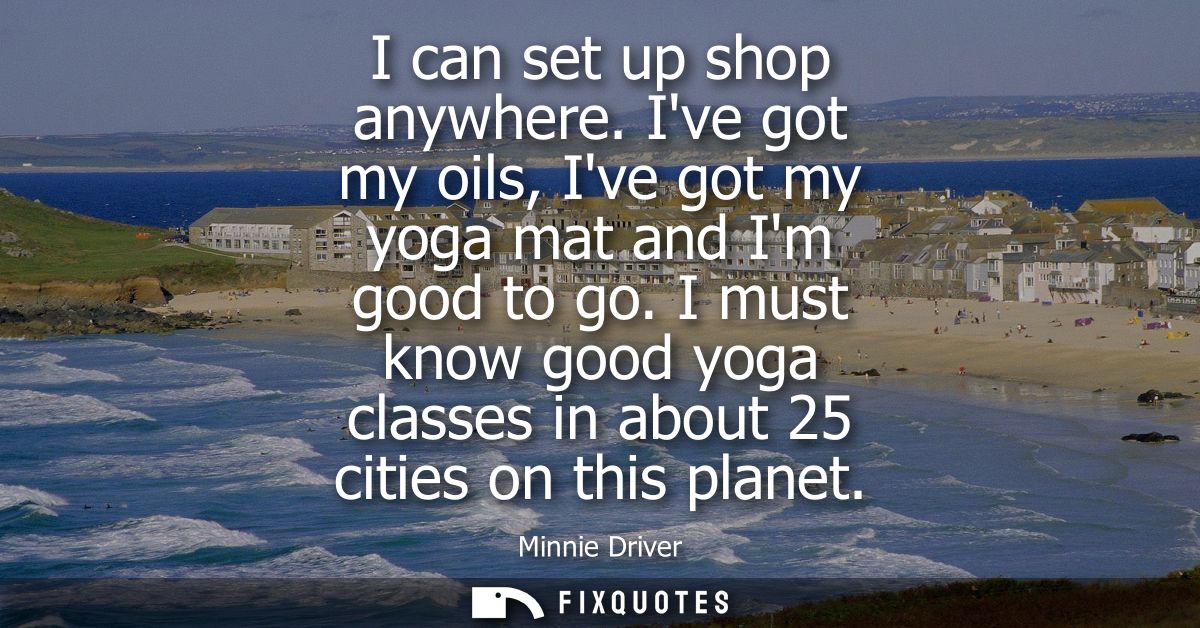 I can set up shop anywhere. Ive got my oils, Ive got my yoga mat and Im good to go. I must know good yoga classes in abo