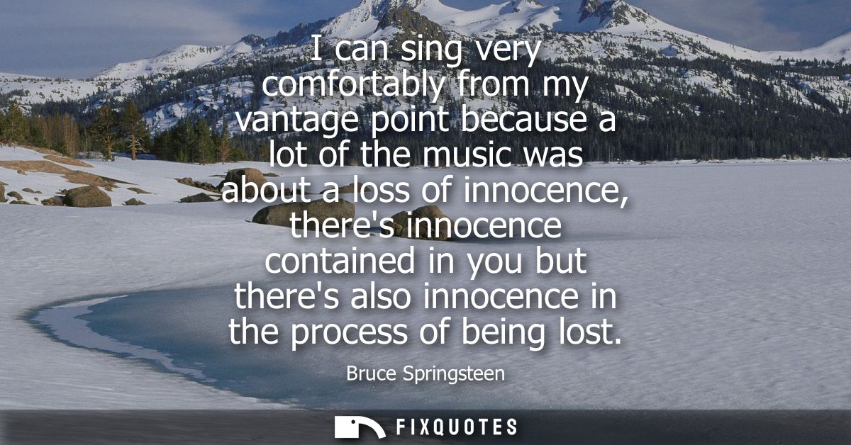 I can sing very comfortably from my vantage point because a lot of the music was about a loss of innocence, theres innoc