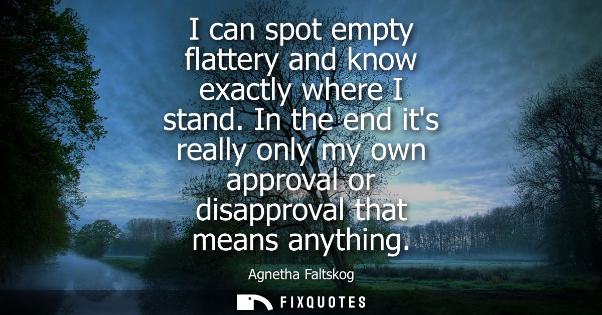 I can spot empty flattery and know exactly where I stand. In the end its really only my own approval or disapproval that