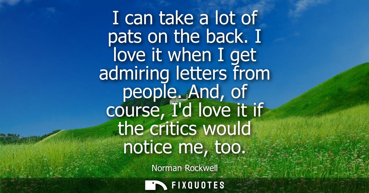 I can take a lot of pats on the back. I love it when I get admiring letters from people. And, of course, Id love it if t