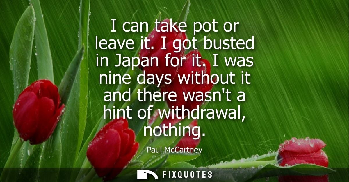 I can take pot or leave it. I got busted in Japan for it. I was nine days without it and there wasnt a hint of withdrawa