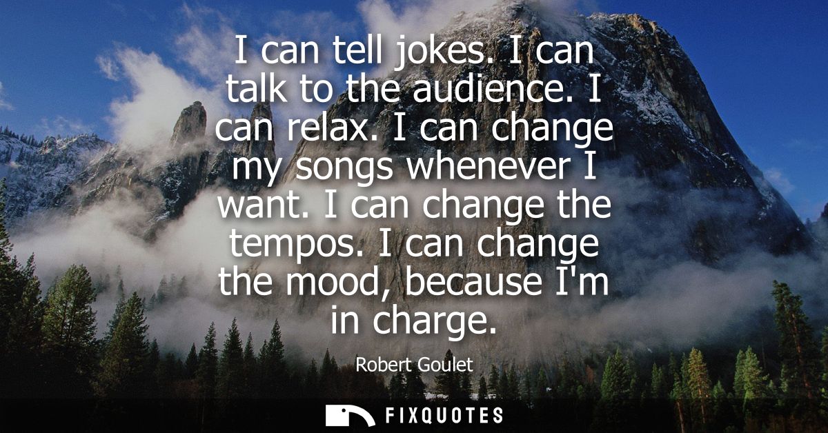 I can tell jokes. I can talk to the audience. I can relax. I can change my songs whenever I want. I can change the tempo