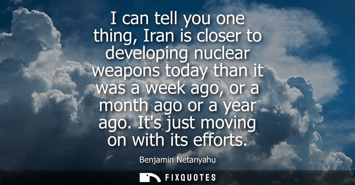 I can tell you one thing, Iran is closer to developing nuclear weapons today than it was a week ago, or a month ago or a