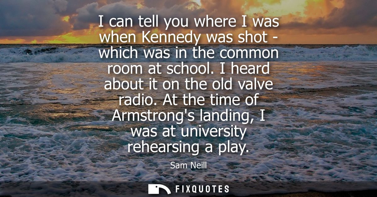 I can tell you where I was when Kennedy was shot - which was in the common room at school. I heard about it on the old v