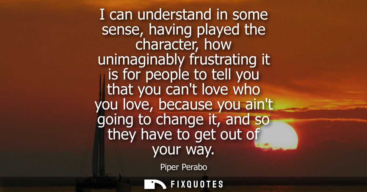 I can understand in some sense, having played the character, how unimaginably frustrating it is for people to tell you t