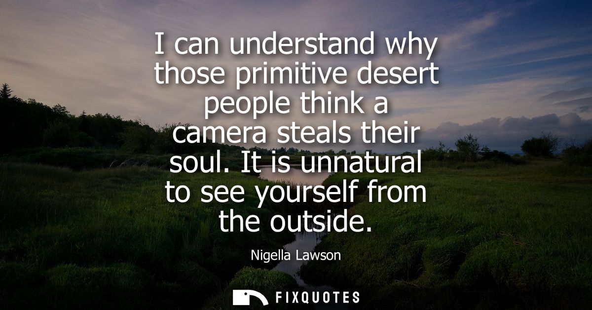 I can understand why those primitive desert people think a camera steals their soul. It is unnatural to see yourself fro