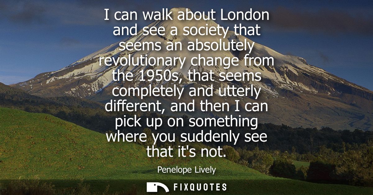 I can walk about London and see a society that seems an absolutely revolutionary change from the 1950s, that seems compl