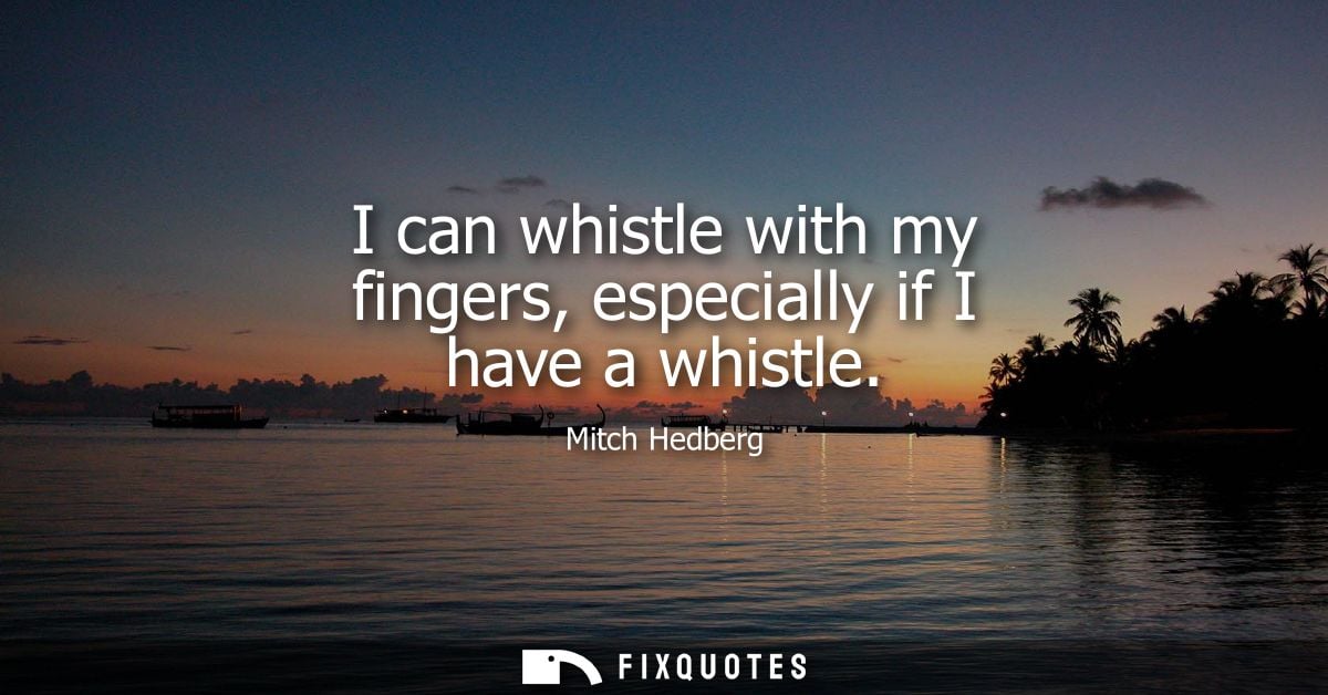 I can whistle with my fingers, especially if I have a whistle
