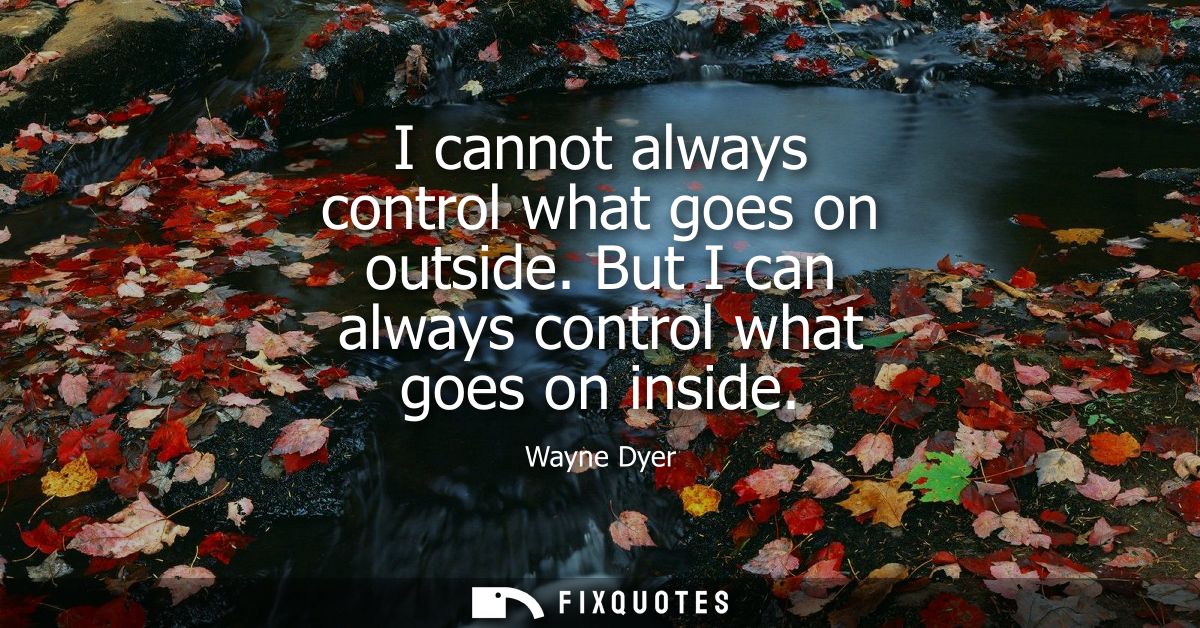 I cannot always control what goes on outside. But I can always control what goes on inside