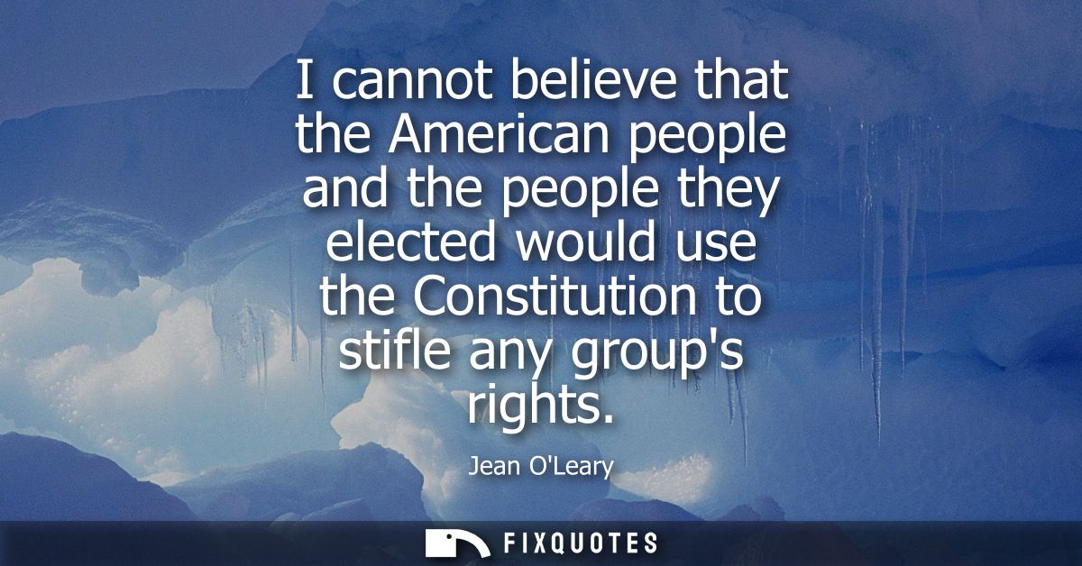 I cannot believe that the American people and the people they elected would use the Constitution to stifle any groups ri