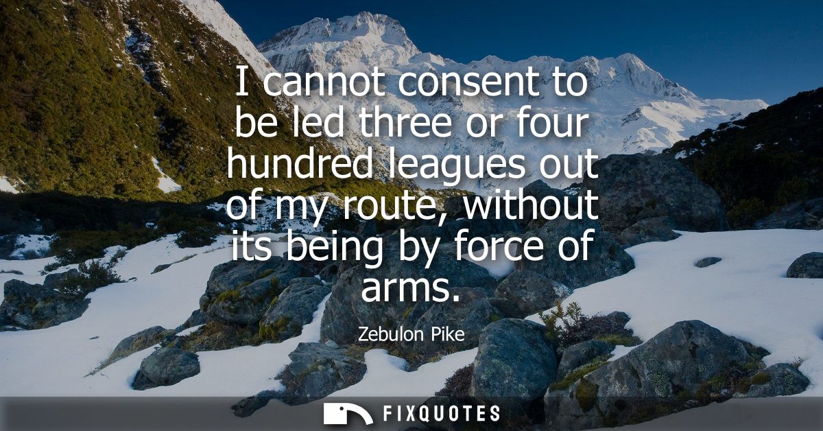 I cannot consent to be led three or four hundred leagues out of my route, without its being by force of arms