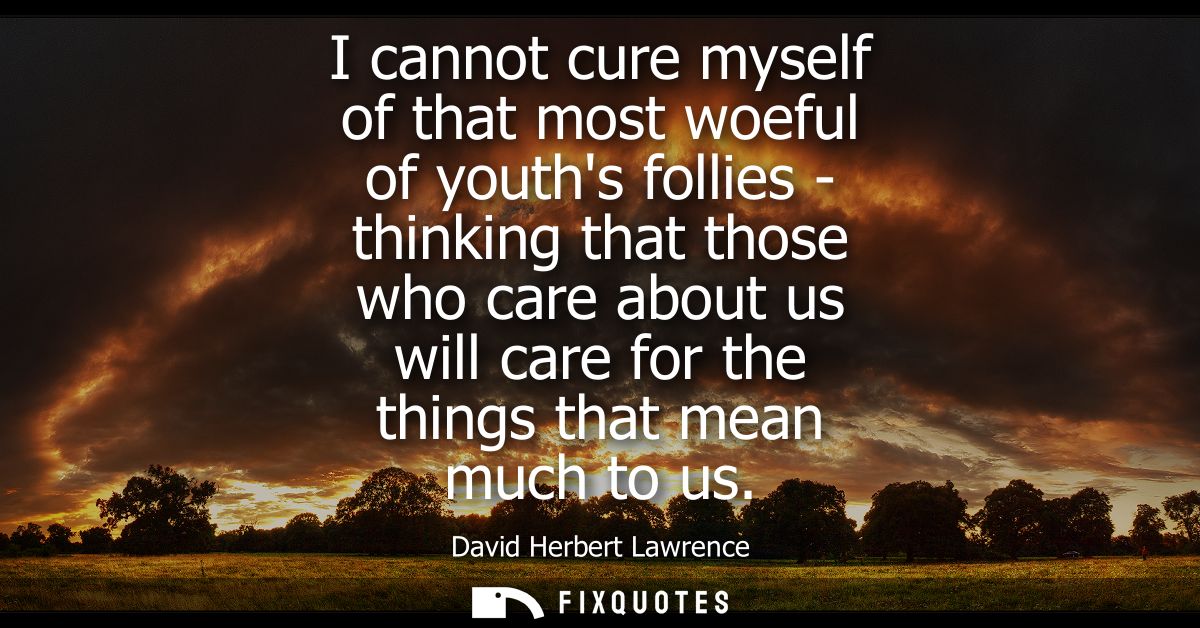 I cannot cure myself of that most woeful of youths follies - thinking that those who care about us will care for the thi